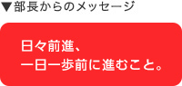 部長からのメッセージ：日々前進、一日一歩前に進むこと。
