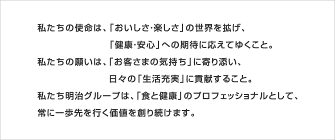 私たちの使命は、「おいしさ・楽しさ」の世界を拡げ、
「健康・安心」への期待に応えてゆくこと。
私たちの願いは、「お客さまの気持ち」に寄り添い、
日々の「生活充実」に貢献すること。
私たち明治グループは、「食と健康」のプロフェッショナルとして、
常に一歩先を行く価値を創り続けます。
