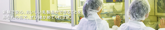 新鮮で安心、おいしい乳製品ができることをあなたの目で、ぜひ確かめてください