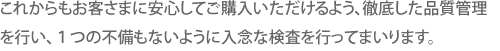 これからもお客さまに安心してご購入いただけるよう、徹底した品質管理を行い、１つの不備もないように入念な検査を行ってまいります。
