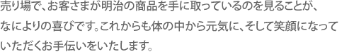 売り場で、お客さまが明治の商品を手に取っているのを見ることが、なによりの喜びです。これからも体の中から元気に、そして笑顔になっていただくお手伝いをいたします。