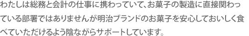 わたしは総務と会計の仕事に携わっていて、お菓子の製造に直接関わっている部署ではありませんが明治ブランドのお菓子を安心しておいしく食べていただけるよう陰ながらサポートしています。