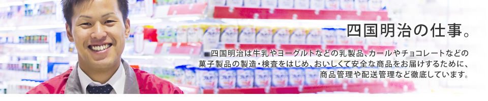 四国明治は牛乳やヨーグルトなどの乳製品、カールやチョコレートなどの菓子製品の製造・検査をはじめ、おいしくて安全な商品をお届けするために、商品管理や配送管理など徹底しています。
