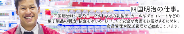 四国明治は牛乳やヨーグルトなどの乳製品、カールやチョコレートなどの菓子製品の製造・検査をはじめ、おいしくて安全な商品をお届けするために、商品管理や配送管理など徹底しています。
