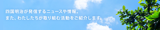 四国明治が発信するニュースや情報。また、わたしたちが取り組む活動をご紹介します。